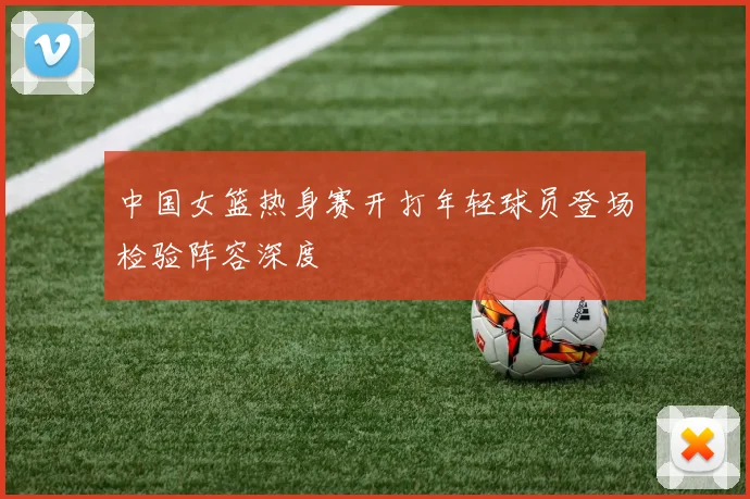 中国女篮热身赛开打年轻球员登场检验阵容深度