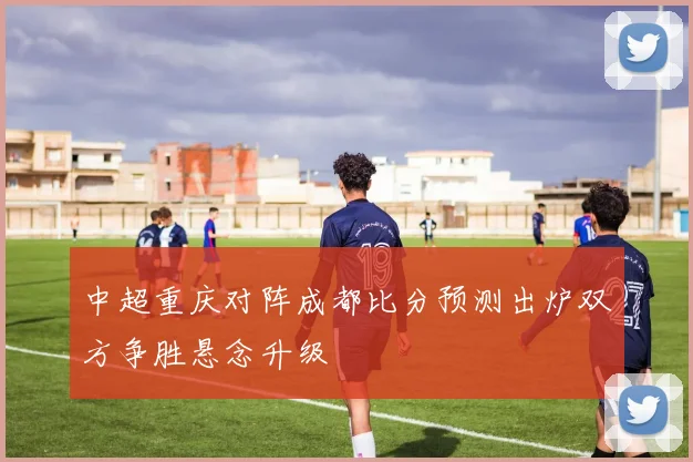 中超重庆对阵成都比分预测出炉双方争胜悬念升级