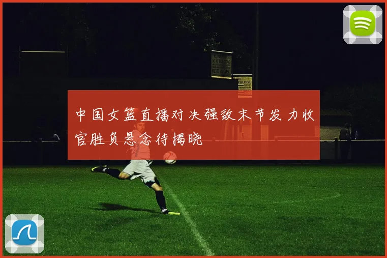 中国女篮直播对决强敌末节发力收官胜负悬念待揭晓