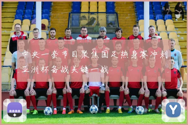中央一套节目聚焦国足热身赛冲刺亚洲杯备战关键一战