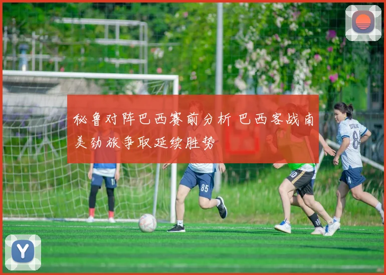 秘鲁对阵巴西赛前分析 巴西客战南美劲旅争取延续胜势