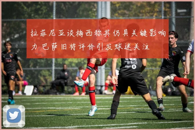 拉菲尼亚谈梅西称其仍具关键影响力 巴萨旧将评价引发球迷关注