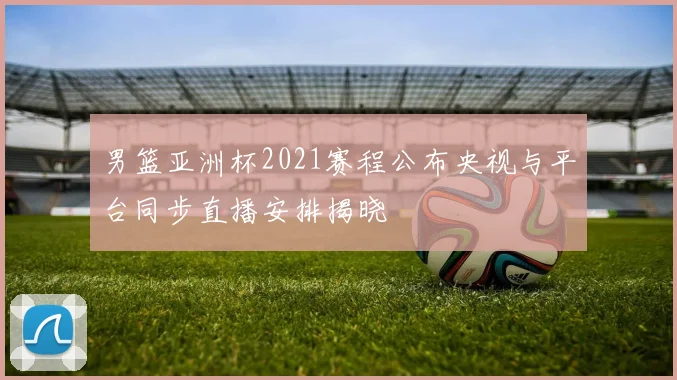 男篮亚洲杯2021赛程公布央视与平台同步直播安排揭晓