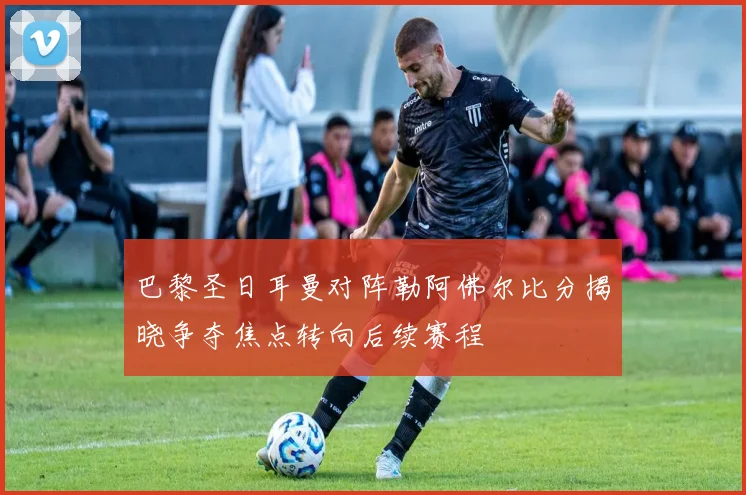 巴黎圣日耳曼对阵勒阿佛尔比分揭晓争夺焦点转向后续赛程
