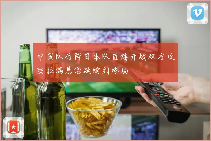 中国队对阵日本队直播开战双方攻防拉满悬念延续到终场