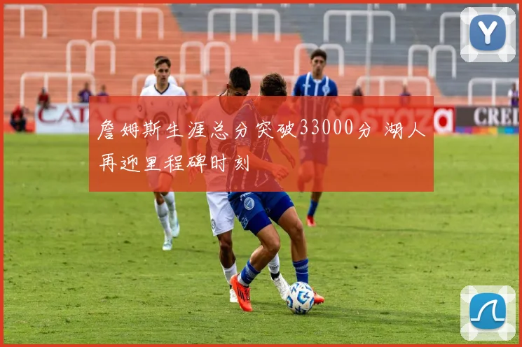 詹姆斯生涯总分突破33000分 湖人再迎里程碑时刻
