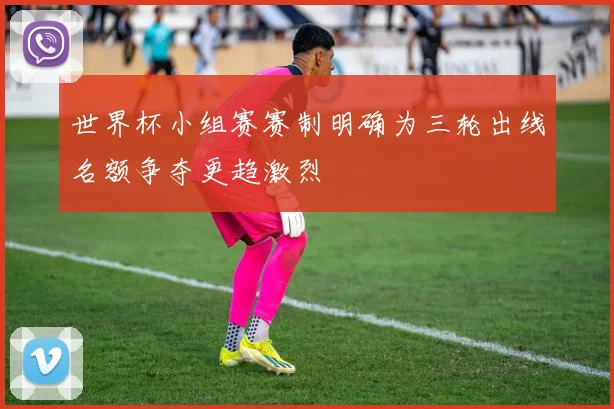 世界杯小组赛赛制明确为三轮出线名额争夺更趋激烈