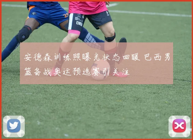 安德森训练照曝光状态回暖 巴西男篮备战奥运预选赛引关注