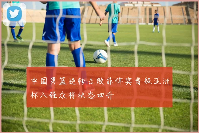 中国男篮逆转击败菲律宾晋级亚洲杯八强众将状态回升