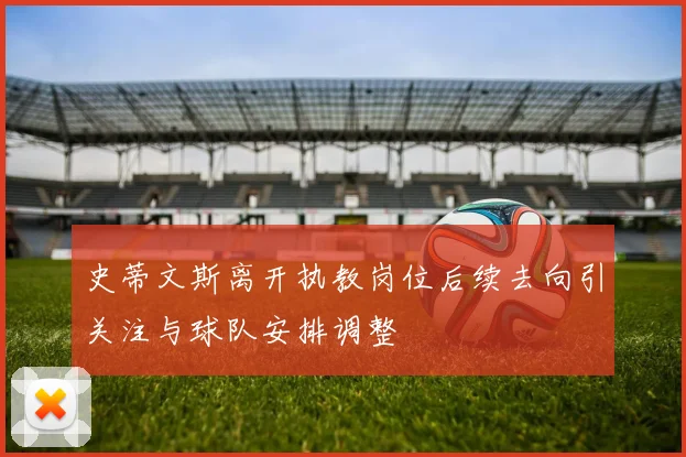 史蒂文斯离开执教岗位后续去向引关注与球队安排调整