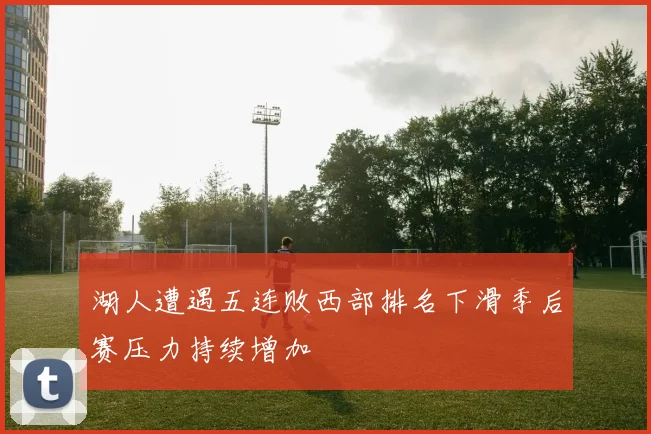 湖人遭遇五连败西部排名下滑季后赛压力持续增加