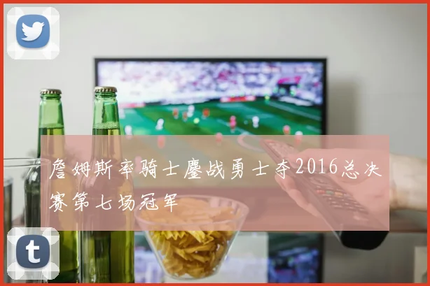 詹姆斯率骑士鏖战勇士夺2016总决赛第七场冠军