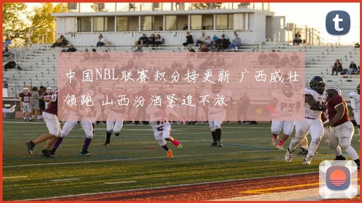 中国NBL联赛积分榜更新 广西威壮领跑 山西汾酒紧追不放