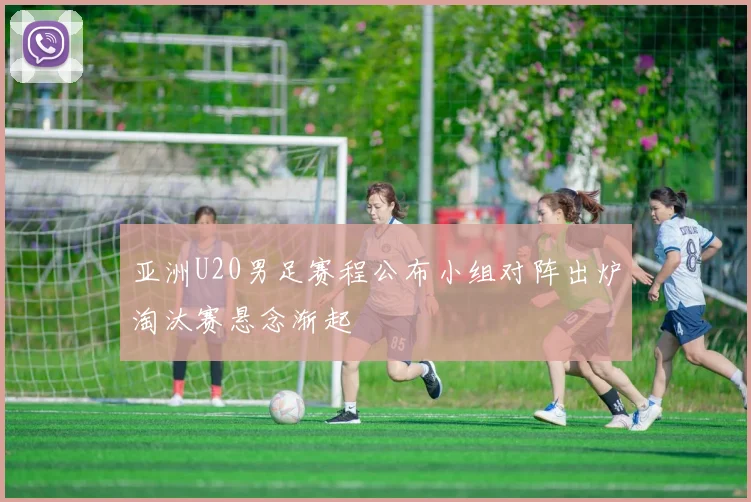 亚洲U20男足赛程公布小组对阵出炉淘汰赛悬念渐起