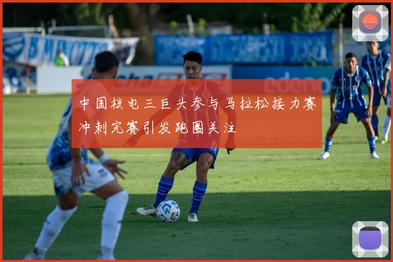 中国核电三巨头参与马拉松接力赛冲刺完赛引发跑圈关注