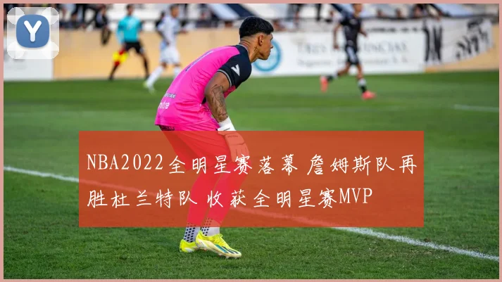 NBA2022全明星赛落幕 詹姆斯队再胜杜兰特队 收获全明星赛MVP