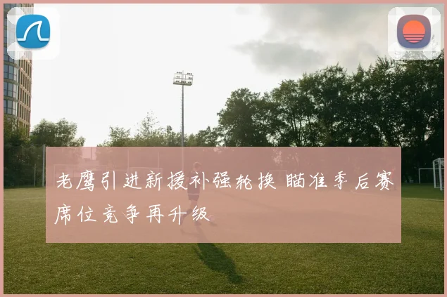 老鹰引进新援补强轮换 瞄准季后赛席位竞争再升级