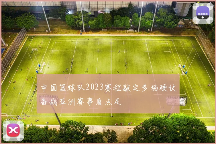 中国篮球队2023赛程敲定多场硬仗备战亚洲赛事看点足