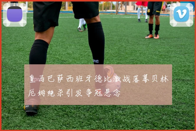皇马巴萨西班牙德比激战落幕贝林厄姆绝杀引发争冠悬念