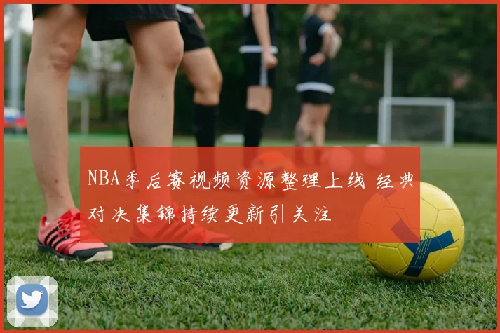NBA季后赛视频资源整理上线 经典对决集锦持续更新引关注
