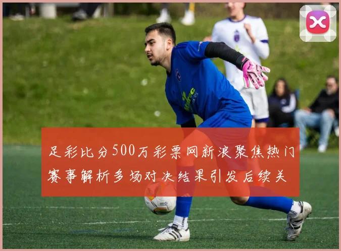 足彩比分500万彩票网新浪聚焦热门赛事解析多场对决结果引发后续关注