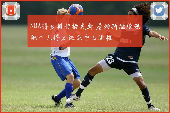 NBA得分排行榜更新 詹姆斯继续领跑个人得分纪录冲击进程