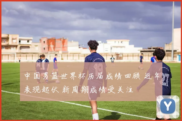 中国男篮世界杯历届成绩回顾 近年表现起伏 新周期成绩受关注
