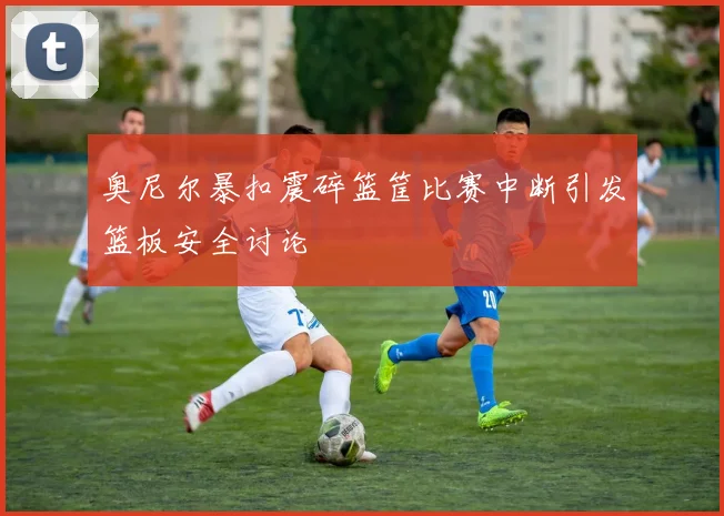 奥尼尔暴扣震碎篮筐比赛中断引发篮板安全讨论
