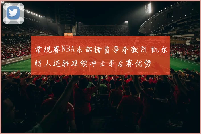 常规赛NBA东部榜首争夺激烈 凯尔特人连胜延续冲击季后赛优势