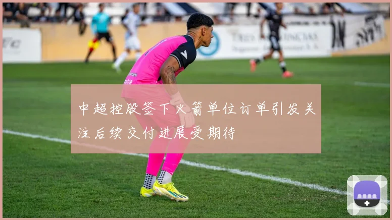 中超控股签下火箭单位订单引发关注后续交付进展受期待