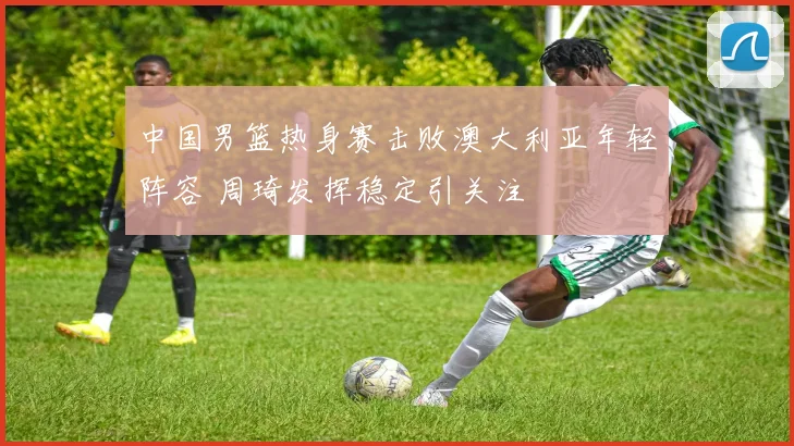 中国男篮热身赛击败澳大利亚年轻阵容 周琦发挥稳定引关注