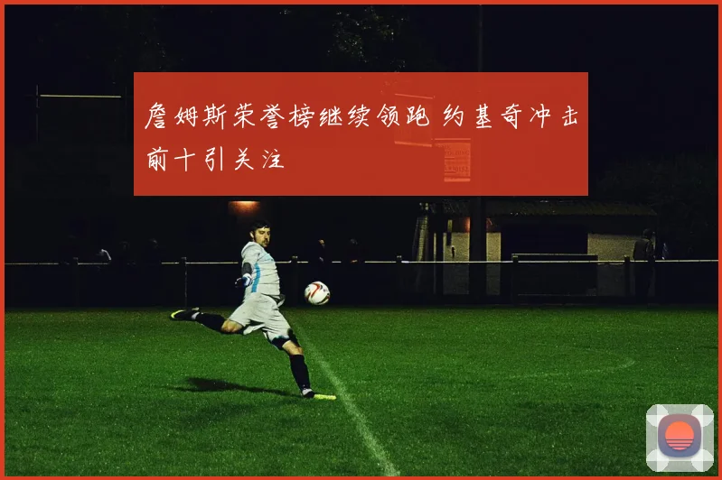 詹姆斯荣誉榜继续领跑 约基奇冲击前十引关注