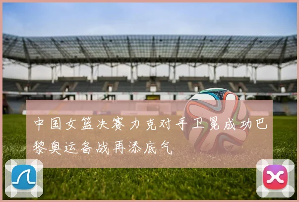 中国女篮决赛力克对手卫冕成功巴黎奥运备战再添底气