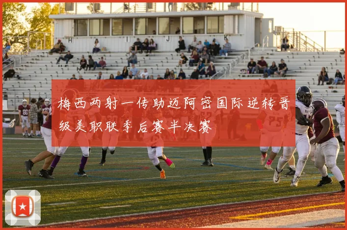 梅西两射一传助迈阿密国际逆转晋级美职联季后赛半决赛