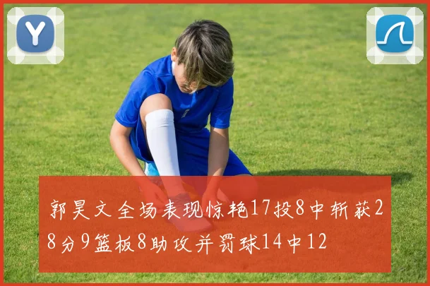 郭昊文全场表现惊艳17投8中斩获28分9篮板8助攻并罚球14中12