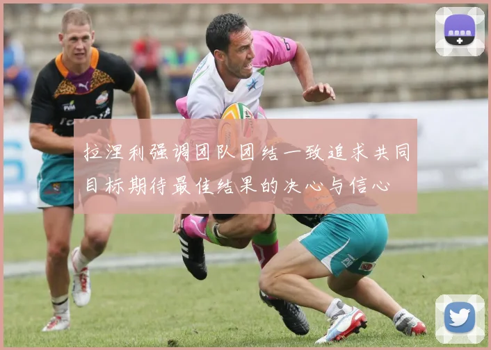 拉涅利强调团队团结一致追求共同目标期待最佳结果的决心与信心