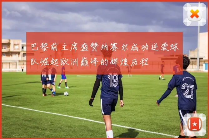巴黎前主席盛赞纳赛尔成功逆袭球队崛起欧洲巅峰的辉煌历程