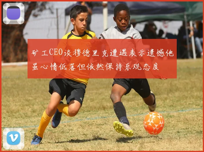 矿工CEO谈穆德里克遭遇表示遗憾他虽心情低落但依然保持乐观态度