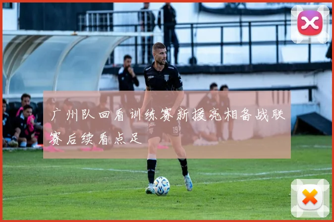 广州队回看训练赛新援亮相备战联赛后续看点足