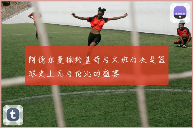 阿德尔曼称约基奇与文班对决是篮球史上无与伦比的盛宴