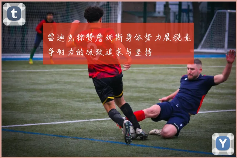 雷迪克称赞詹姆斯身体努力展现竞争耐力的极致追求与坚持