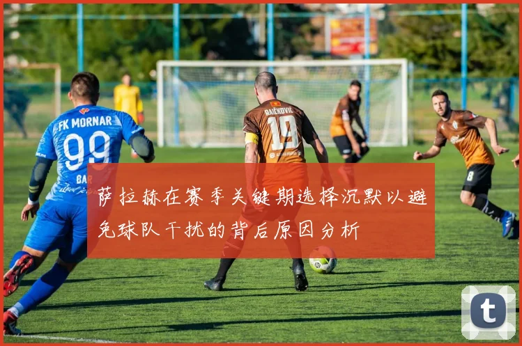 萨拉赫在赛季关键期选择沉默以避免球队干扰的背后原因分析