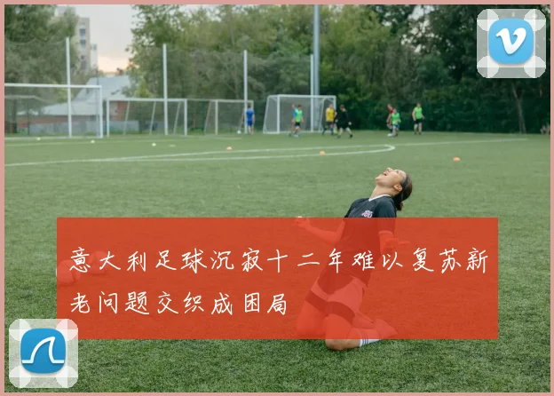 意大利足球沉寂十二年难以复苏新老问题交织成困局