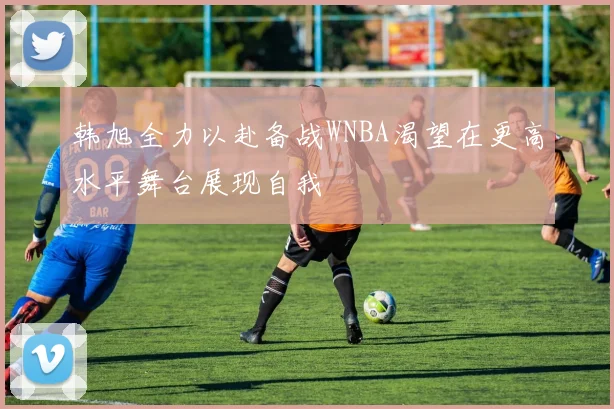 韩旭全力以赴备战WNBA渴望在更高水平舞台展现自我