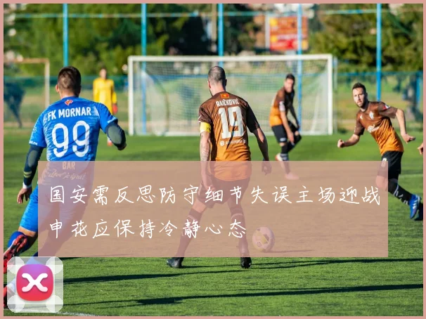 国安需反思防守细节失误主场迎战申花应保持冷静心态