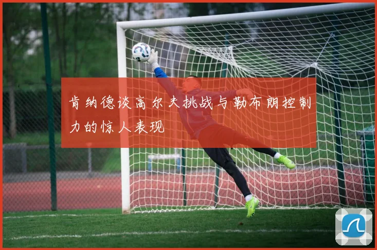 肯纳德谈高尔夫挑战与勒布朗控制力的惊人表现