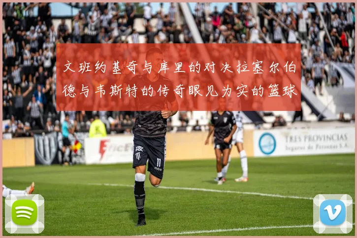 文班约基奇与库里的对决拉塞尔伯德与韦斯特的传奇眼见为实的篮球盛宴